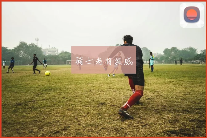 骑士老将发威 - 星空体育客服中心