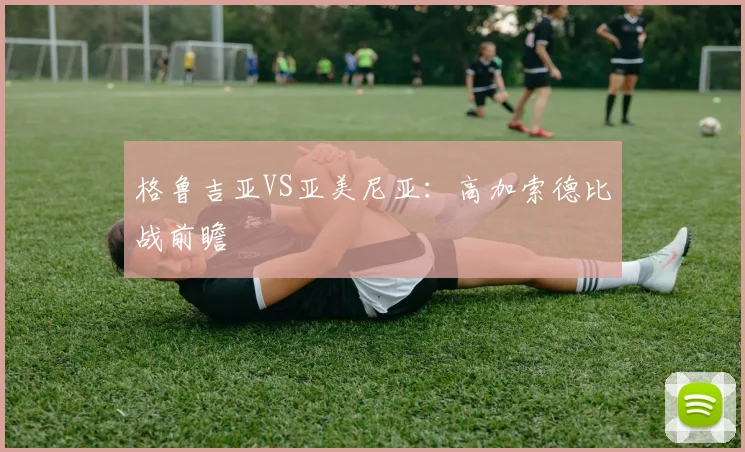 格鲁吉亚VS亚美尼亚：高加索德比战前瞻 - 星空体育客服中心