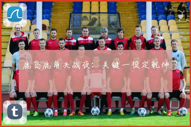 鹿岛鹿角决战夜：关键一役定乾坤 - 星空体育客服中心