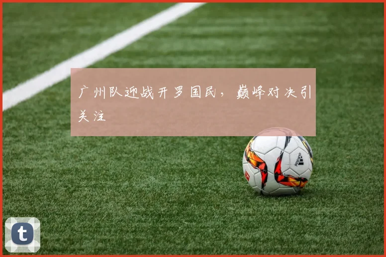 广州队迎战开罗国民，巅峰对决引关注 - 星空体育客服中心