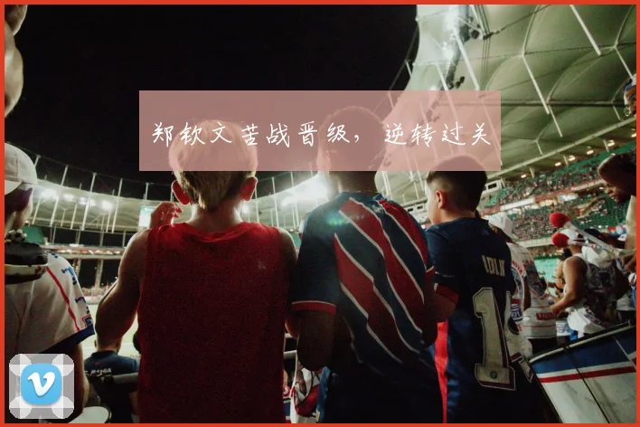 郑钦文苦战晋级，逆转过关 - 星空体育客服中心