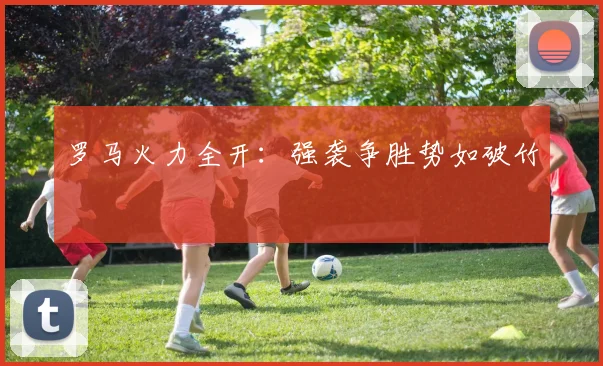 罗马火力全开：强袭争胜势如破竹 - 星空体育客服中心
