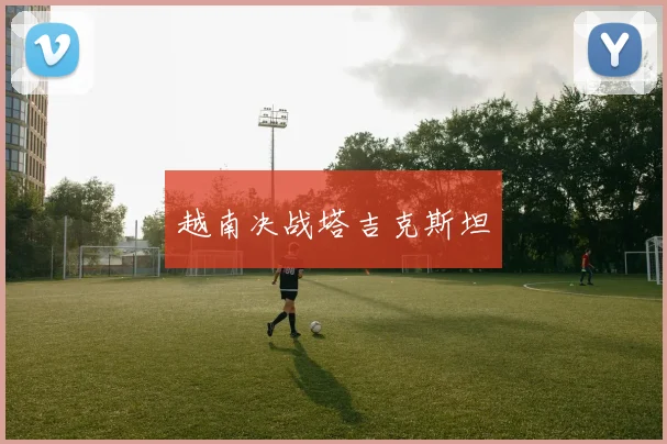 越南决战塔吉克斯坦 - 星空体育客服中心