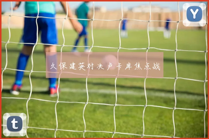 久保建英对决卢卡库焦点战 - 星空体育客服中心