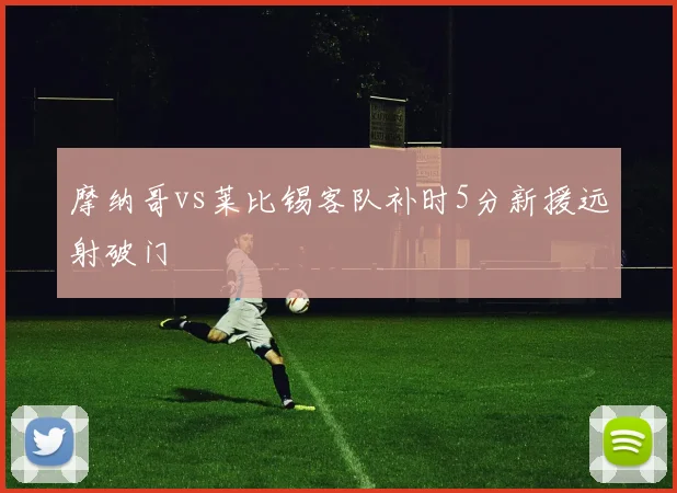 摩纳哥vs莱比锡客队补时5分新援远射破门