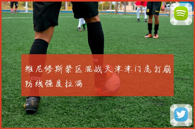 维尼修斯禁区混战天津津门虎打崩防线强度拉满
