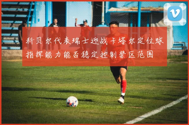 科贝尔代表瑞士迎战卡塔尔定位球指挥能力能否稳定控制禁区范围
