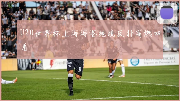 U20世界杯上海海港绝境反扑高燃回看