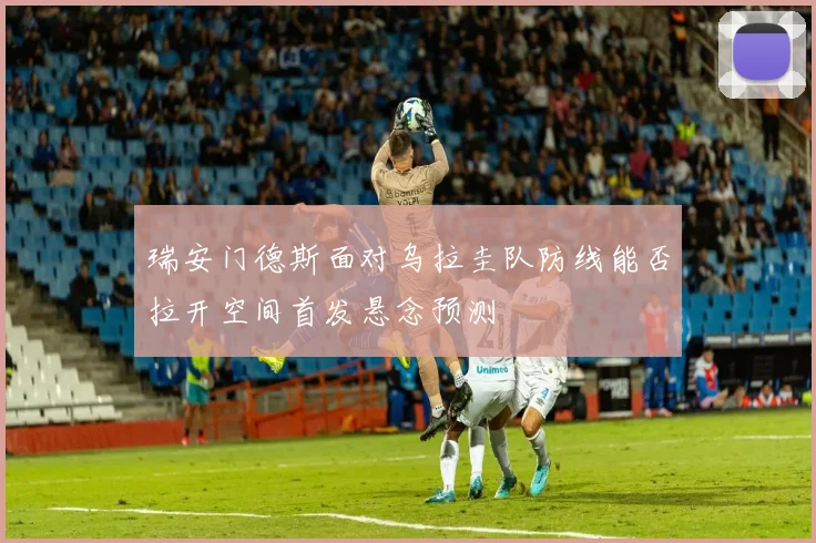 瑞安门德斯面对乌拉圭队防线能否拉开空间首发悬念预测