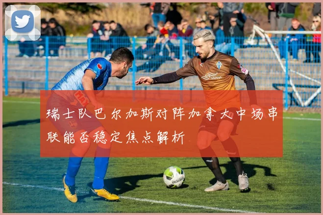 瑞士队巴尔加斯对阵加拿大中场串联能否稳定焦点解析