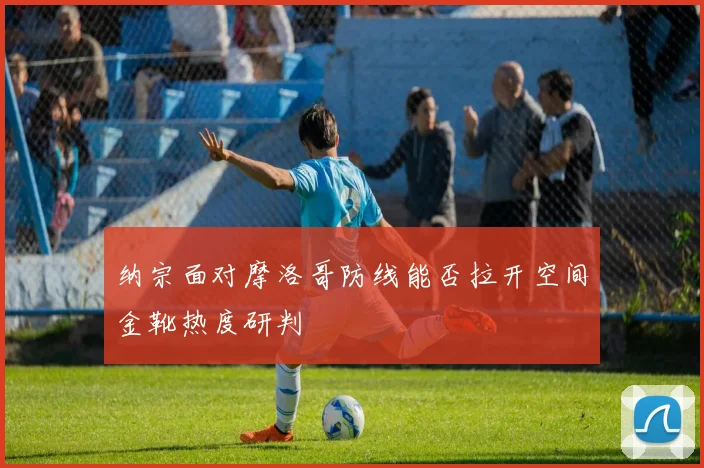 纳宗面对摩洛哥防线能否拉开空间金靴热度研判