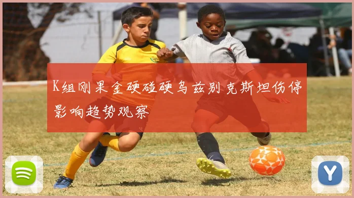 K组刚果金硬碰硬乌兹别克斯坦伤停影响趋势观察