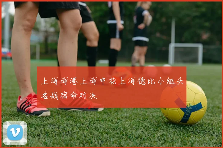上海海港上海申花上海德比小组头名战宿命对决