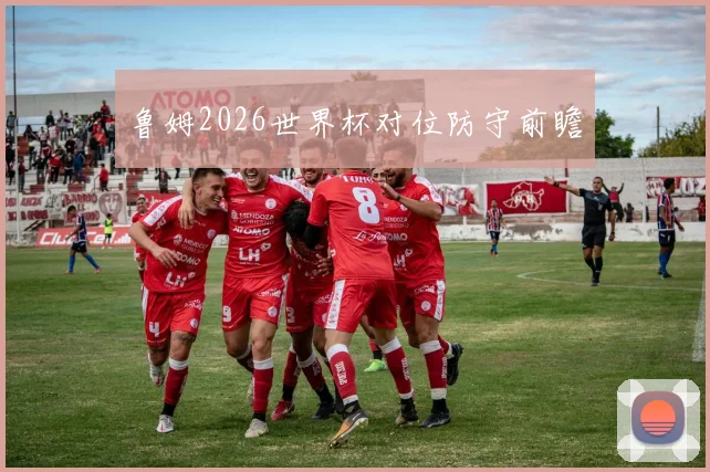 鲁姆2026世界杯对位防守前瞻