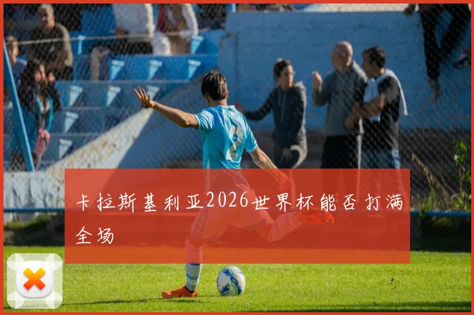 卡拉斯基利亚2026世界杯能否打满全场