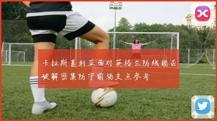 卡拉斯基利亚面对英格兰防线能否破解密集防守前场支点参考