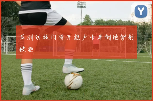 亚洲劲旅门将开挂卢卡库倒地铲射被拒
