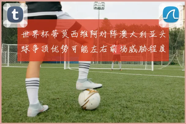 世界杯蒂莫西维阿对阵澳大利亚头球争顶优势可能左右前场威胁程度
