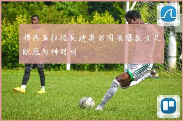 穆西亚拉格瓦迪奥尔同场爆发女足欧冠封神时刻