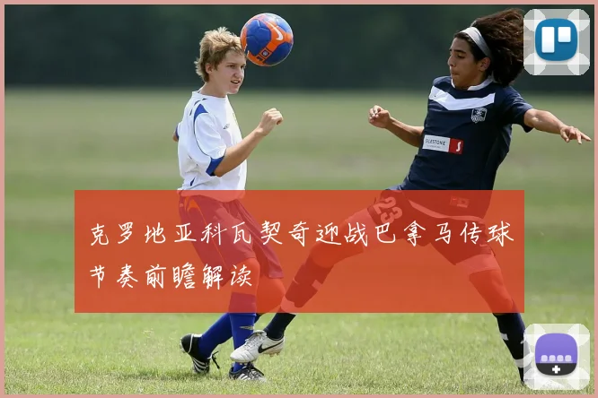克罗地亚科瓦契奇迎战巴拿马传球节奏前瞻解读