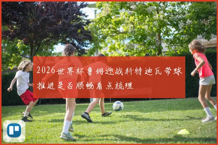 2026世界杯鲁姆迎战科特迪瓦带球推进是否顺畅看点梳理