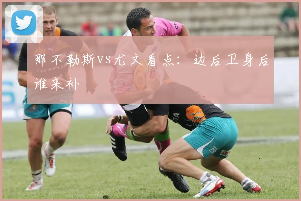 那不勒斯vs尤文看点:边后卫身后谁来补