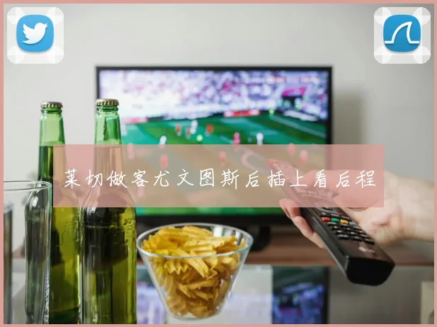 莱切做客尤文图斯后插上看后程