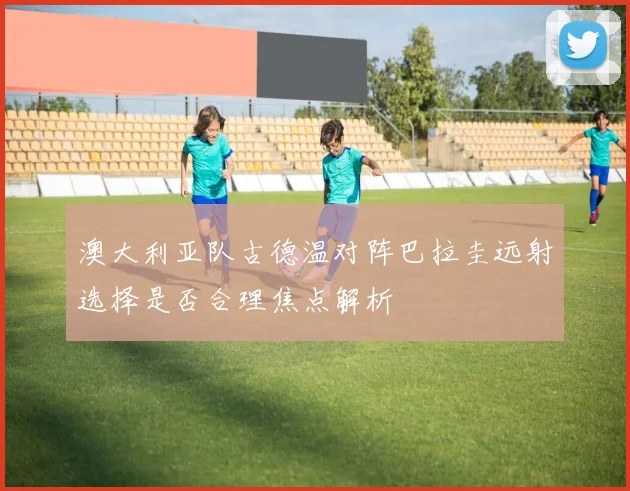 澳大利亚队古德温对阵巴拉圭远射选择是否合理焦点解析