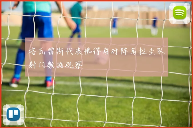 塔瓦雷斯代表佛得角对阵乌拉圭队射门数据观察