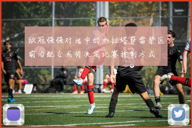 欧冠强强对话中的加拉塔萨雷禁区前沿配合或将决定比赛控制方式