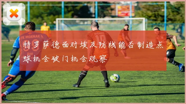 特罗萨德面对埃及防线能否制造点球机会破门机会观察