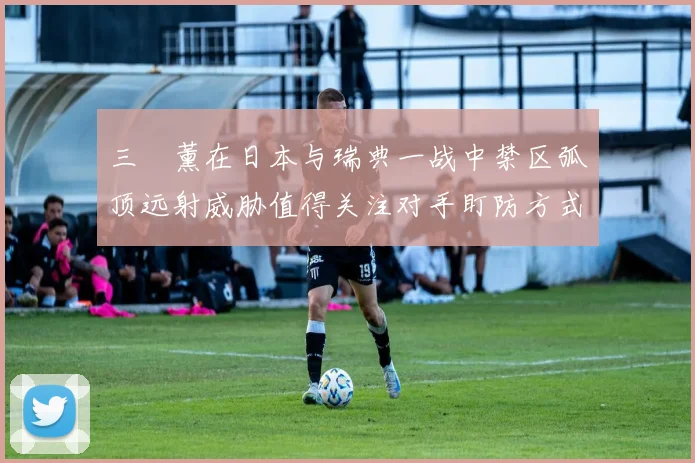 三笘薰在日本与瑞典一战中禁区弧顶远射威胁值得关注对手盯防方式