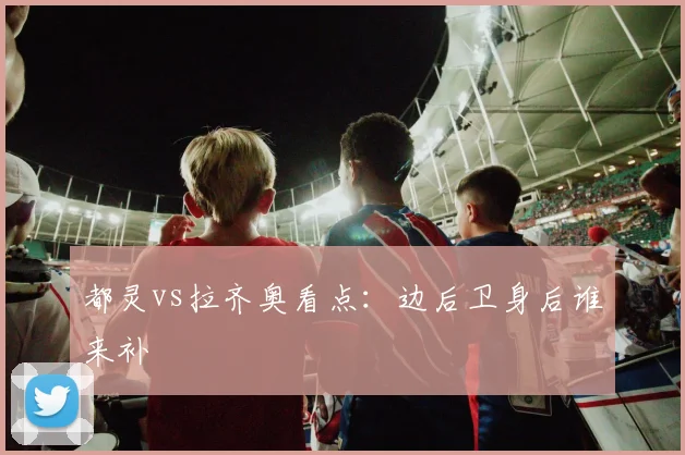 都灵vs拉齐奥看点:边后卫身后谁来补