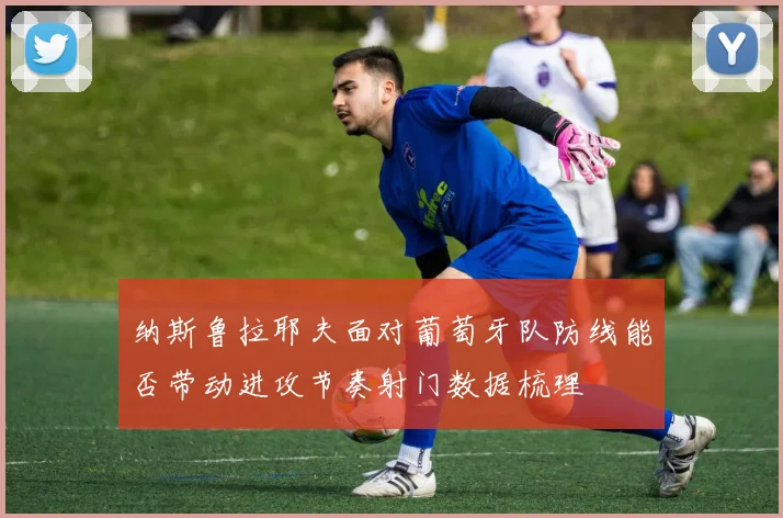 纳斯鲁拉耶夫面对葡萄牙队防线能否带动进攻节奏射门数据梳理