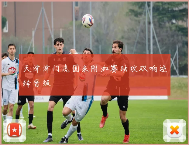天津津门虎国米附加赛助攻双响逆转晋级