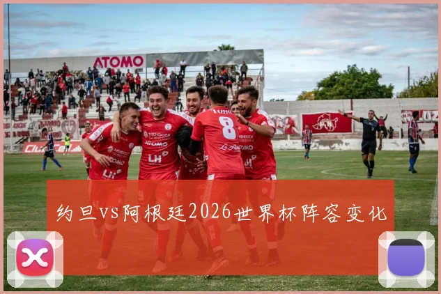 约旦vs阿根廷2026世界杯阵容变化